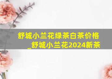 舒城小兰花绿茶白茶价格_舒城小兰花2024新茶