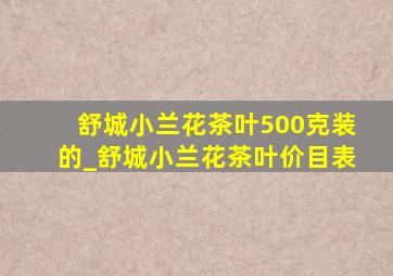 舒城小兰花茶叶500克装的_舒城小兰花茶叶价目表