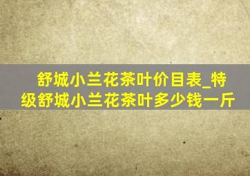 舒城小兰花茶叶价目表_特级舒城小兰花茶叶多少钱一斤