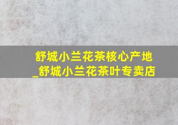 舒城小兰花茶核心产地_舒城小兰花茶叶专卖店