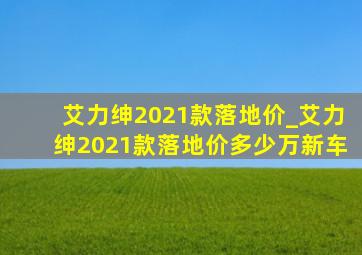 艾力绅2021款落地价_艾力绅2021款落地价多少万新车