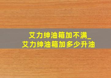 艾力绅油箱加不满_艾力绅油箱加多少升油