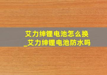 艾力绅锂电池怎么换_艾力绅锂电池防水吗