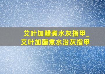 艾叶加醋煮水灰指甲_艾叶加醋煮水治灰指甲