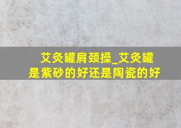 艾灸罐肩颈操_艾灸罐是紫砂的好还是陶瓷的好