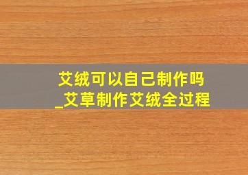 艾绒可以自己制作吗_艾草制作艾绒全过程