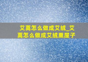 艾蒿怎么做成艾绒_艾蒿怎么做成艾绒熏屋子