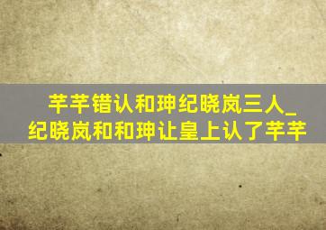 芊芊错认和珅纪晓岚三人_纪晓岚和和珅让皇上认了芊芊