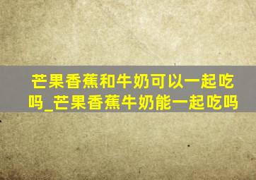 芒果香蕉和牛奶可以一起吃吗_芒果香蕉牛奶能一起吃吗