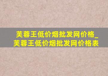 芙蓉王(低价烟批发网)价格_芙蓉王(低价烟批发网)价格表