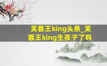 芙蓉王king头条_芙蓉王king生孩子了吗