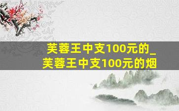 芙蓉王中支100元的_芙蓉王中支100元的烟