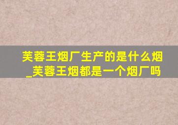 芙蓉王烟厂生产的是什么烟_芙蓉王烟都是一个烟厂吗