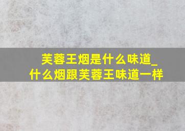 芙蓉王烟是什么味道_什么烟跟芙蓉王味道一样