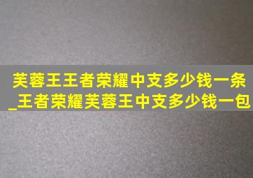 芙蓉王王者荣耀中支多少钱一条_王者荣耀芙蓉王中支多少钱一包