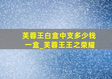 芙蓉王白盒中支多少钱一盒_芙蓉王王之荣耀