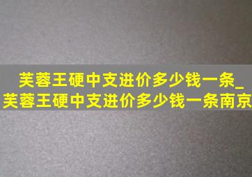 芙蓉王硬中支进价多少钱一条_芙蓉王硬中支进价多少钱一条南京