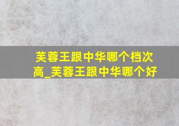 芙蓉王跟中华哪个档次高_芙蓉王跟中华哪个好