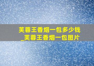 芙蓉王香烟一包多少钱_芙蓉王香烟一包图片