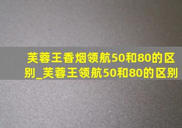 芙蓉王香烟领航50和80的区别_芙蓉王领航50和80的区别