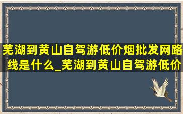 芜湖到黄山自驾游(低价烟批发网)路线是什么_芜湖到黄山自驾游(低价烟批发网)路线是哪里