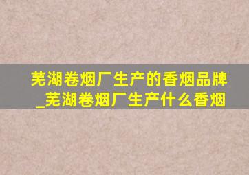 芜湖卷烟厂生产的香烟品牌_芜湖卷烟厂生产什么香烟