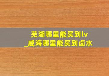 芜湖哪里能买到lv_威海哪里能买到卤水