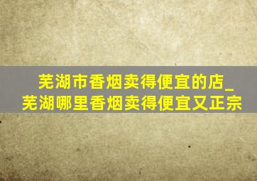 芜湖市香烟卖得便宜的店_芜湖哪里香烟卖得便宜又正宗