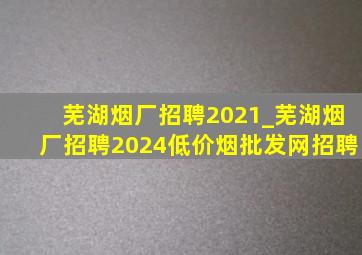 芜湖烟厂招聘2021_芜湖烟厂招聘2024(低价烟批发网)招聘