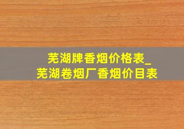 芜湖牌香烟价格表_芜湖卷烟厂香烟价目表