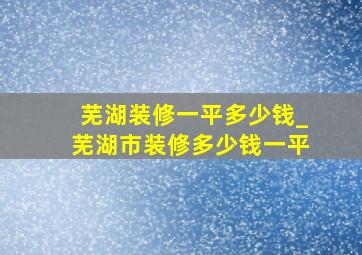 芜湖装修一平多少钱_芜湖市装修多少钱一平