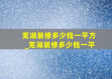 芜湖装修多少钱一平方_芜湖装修多少钱一平