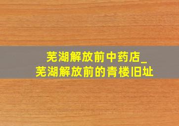 芜湖解放前中药店_芜湖解放前的青楼旧址