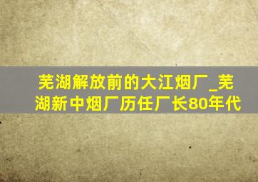 芜湖解放前的大江烟厂_芜湖新中烟厂历任厂长80年代