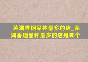 芜湖香烟品种最多的店_芜湖香烟品种最多的店是哪个