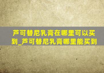 芦可替尼乳膏在哪里可以买到_芦可替尼乳膏哪里能买到