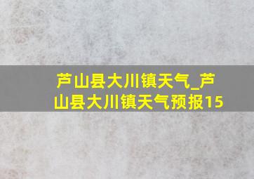 芦山县大川镇天气_芦山县大川镇天气预报15