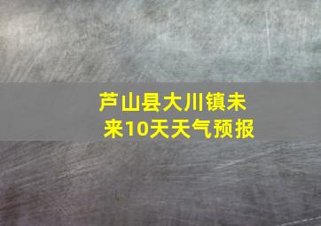 芦山县大川镇未来10天天气预报