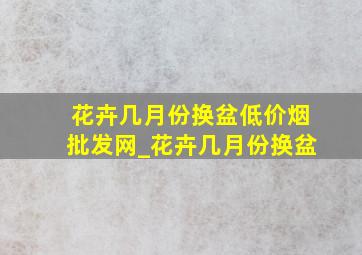 花卉几月份换盆(低价烟批发网)_花卉几月份换盆