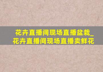 花卉直播间现场直播盆栽_花卉直播间现场直播卖鲜花