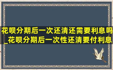 花呗分期后一次还清还需要利息吗_花呗分期后一次性还清要付利息吗