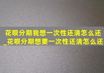 花呗分期我想一次性还清怎么还_花呗分期想要一次性还清怎么还