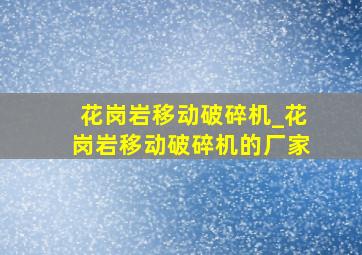 花岗岩移动破碎机_花岗岩移动破碎机的厂家