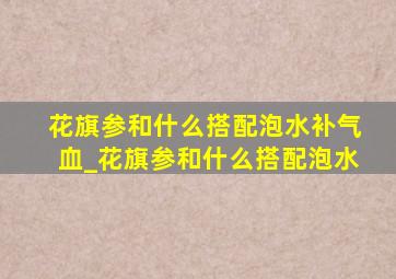 花旗参和什么搭配泡水补气血_花旗参和什么搭配泡水