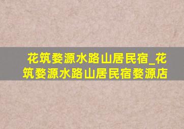 花筑婺源水路山居民宿_花筑婺源水路山居民宿婺源店