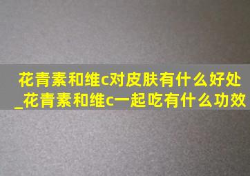 花青素和维c对皮肤有什么好处_花青素和维c一起吃有什么功效