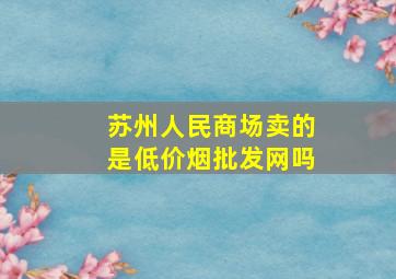 苏州人民商场卖的是(低价烟批发网)吗