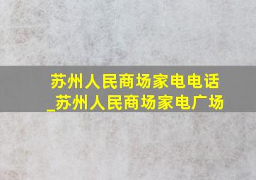 苏州人民商场家电电话_苏州人民商场家电广场