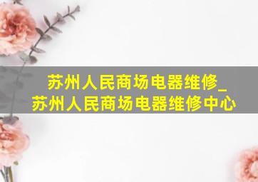 苏州人民商场电器维修_苏州人民商场电器维修中心