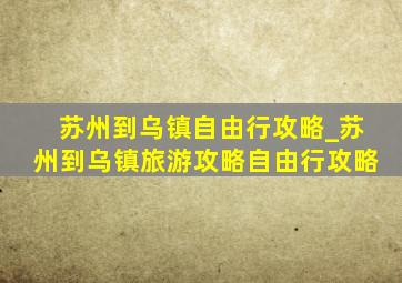 苏州到乌镇自由行攻略_苏州到乌镇旅游攻略自由行攻略